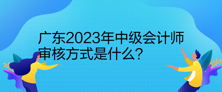 廣東2023年中級(jí)會(huì)計(jì)師審核方式是什么？