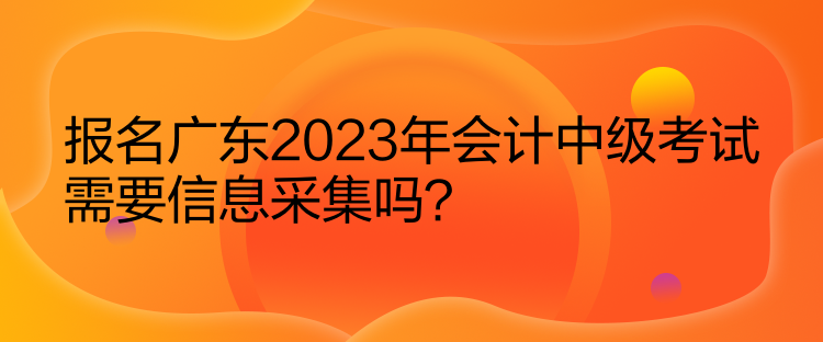 報名廣東2023年會計中級考試需要信息采集嗎？