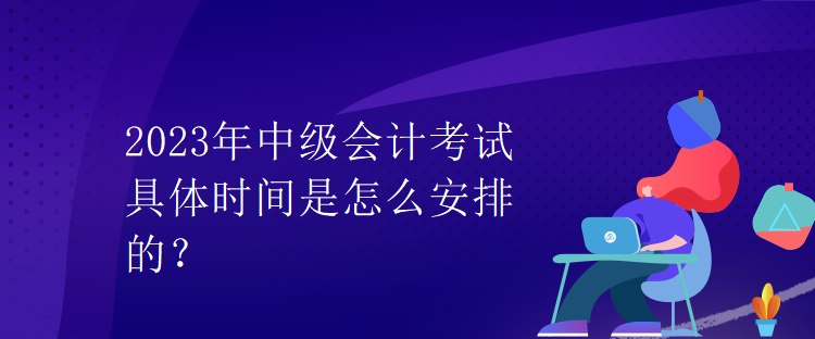 2023年中級會(huì)計(jì)考試具體時(shí)間是怎么安排的？