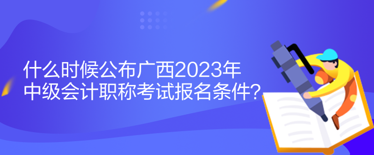 什么時候公布廣西2023年中級會計職稱考試報名條件？