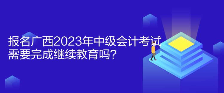 報名廣西2023年中級會計考試需要完成繼續(xù)教育嗎？