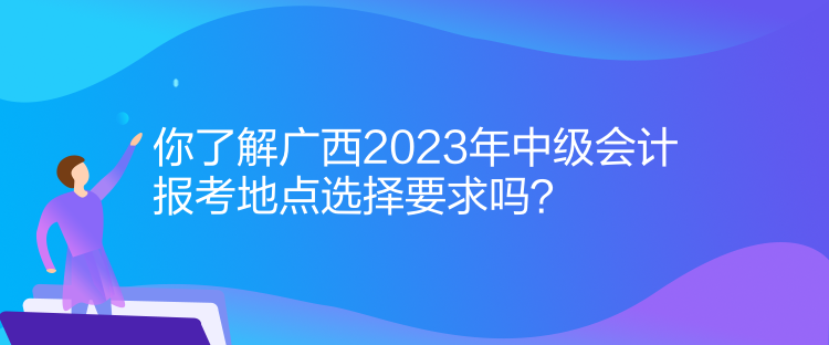 你了解廣西2023年中級會計報考地點選擇要求嗎？