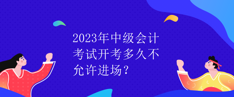 2023年中級會計考試開考多久不允許進場？