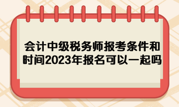 會(huì)計(jì)中級(jí)稅務(wù)師報(bào)考條件和時(shí)間2023年報(bào)名可以一起嗎？