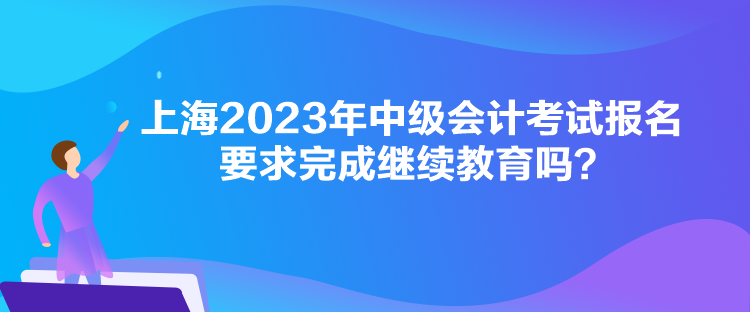 上海2023年中級(jí)會(huì)計(jì)考試報(bào)名要求完成繼續(xù)教育嗎？