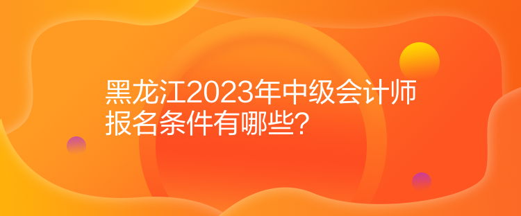 黑龍江2023年中級(jí)會(huì)計(jì)師報(bào)名條件有哪些？