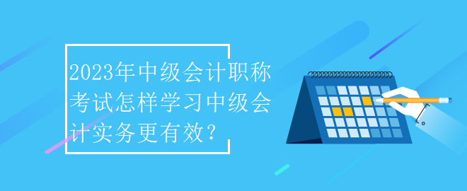 2023年中級會計職稱考試怎樣學(xué)習(xí)中級會計實務(wù)更有效？