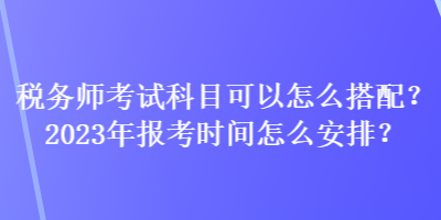 稅務師考試科目可以怎么搭配？2023年報考時間怎么安排？