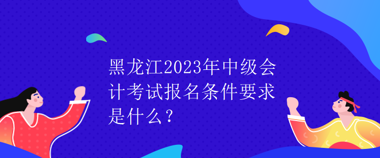 黑龍江2023年中級(jí)會(huì)計(jì)考試報(bào)名條件要求是什么？