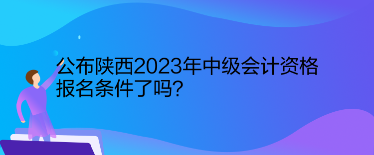 公布陜西2023年中級會計資格報名條件了嗎？