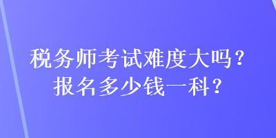 稅務(wù)師考試難度大嗎？報名多少錢一科？