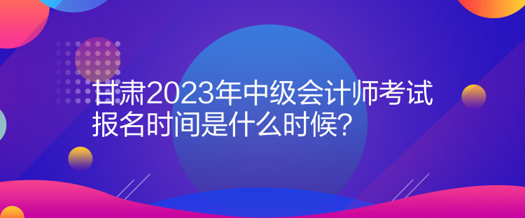 甘肅2023年中級會計(jì)師考試報名時間是什么時候？