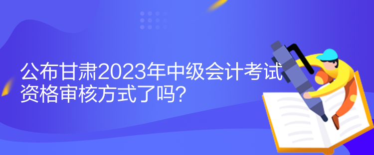 公布甘肅2023年中級(jí)會(huì)計(jì)考試資格審核方式了嗎？