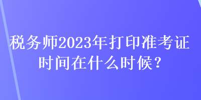 稅務師2023年打印準考證時間在什么時候？