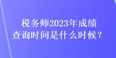 稅務(wù)師2023年成績查詢時間是什么時候？