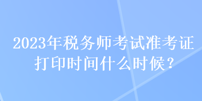 2023年稅務(wù)師考試準(zhǔn)考證打印時(shí)間什么時(shí)候？