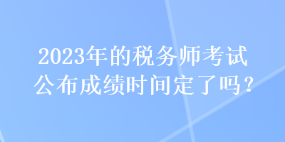 2023年的稅務(wù)師考試公布成績時間定了嗎？