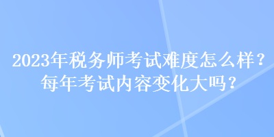 2023年稅務(wù)師考試難度怎么樣？每年考試內(nèi)容變化大嗎？