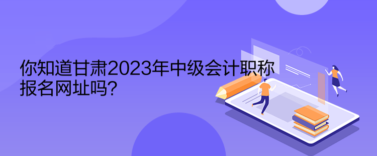 你知道甘肅2023年中級(jí)會(huì)計(jì)職稱報(bào)名網(wǎng)址嗎？