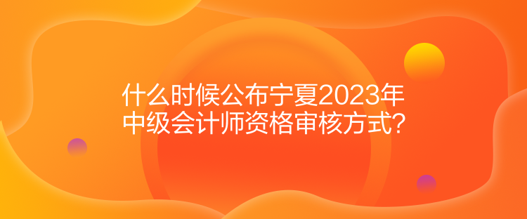 什么時(shí)候公布寧夏2023年中級(jí)會(huì)計(jì)師資格審核方式？