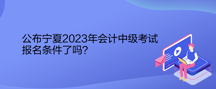 公布寧夏2023年會計(jì)中級考試報(bào)名條件了嗎？