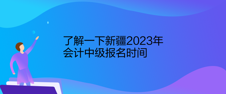 了解一下新疆2023年會計中級報名時間