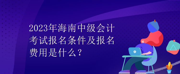 2023年海南中級會計考試報名條件及報名費用是什么？