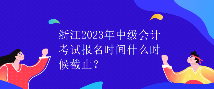 浙江2023年中級會計考試報名時間什么時候截止？