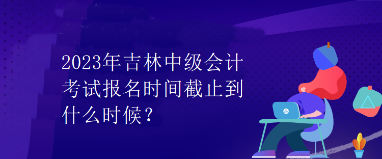 2023年吉林中級(jí)會(huì)計(jì)考試報(bào)名時(shí)間截止到什么時(shí)候？