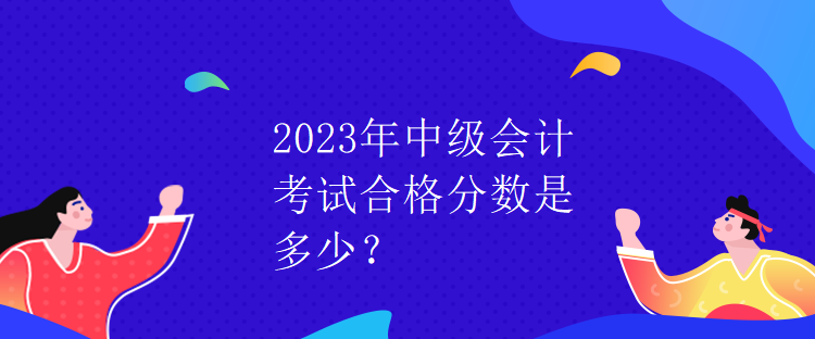 2023年中級會計考試合格分數(shù)是多少？