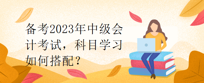 備考2023年中級(jí)會(huì)計(jì)考試，科目學(xué)習(xí)如何搭配？