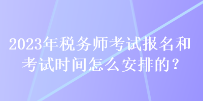 2023年稅務(wù)師考試報(bào)名和考試時(shí)間怎么安排的？