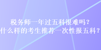 稅務(wù)師一年過五科很難嗎？什么樣的考生推薦一次性報(bào)五科？