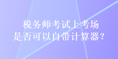 稅務師考試上考場是否可以自帶計算器？