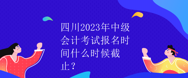 四川2023年中級會計考試報名時間什么時候截止？