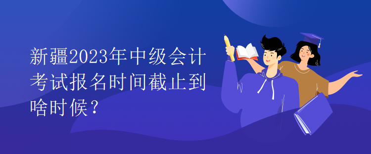 新疆2023年中級(jí)會(huì)計(jì)考試報(bào)名時(shí)間截止到啥時(shí)候？