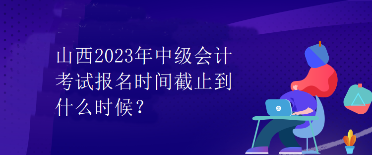 山西2023年中級會計考試報名時間截止到什么時候？