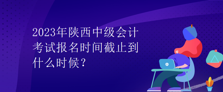 2023年陜西中級會計(jì)考試報(bào)名時間截止到什么時候？