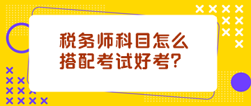 稅務(wù)師科目怎么搭配考試好考？