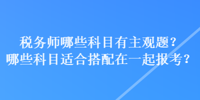 稅務(wù)師哪些科目有主觀(guān)題？哪些科目適合搭配在一起報(bào)考？