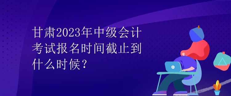 甘肅2023年中級(jí)會(huì)計(jì)考試報(bào)名時(shí)間截止到什么時(shí)候？