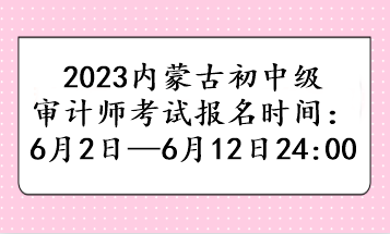 2023內(nèi)蒙古初中級審計師考試報名時間：6月2日—6月12日24:00