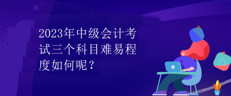 2023年中級會計考試三個科目難易程度如何呢？