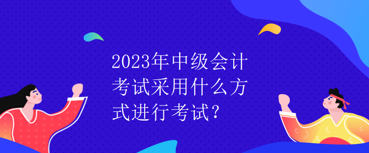 2023年中級(jí)會(huì)計(jì)考試采用什么方式進(jìn)行考試？