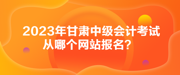 2023年甘肅中級會計考試從哪個網(wǎng)站報名？