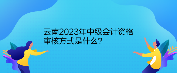 云南2023年中級會計資格審核方式是什么？