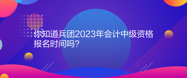 你知道兵團(tuán)2023年會(huì)計(jì)中級(jí)資格報(bào)名時(shí)間嗎？