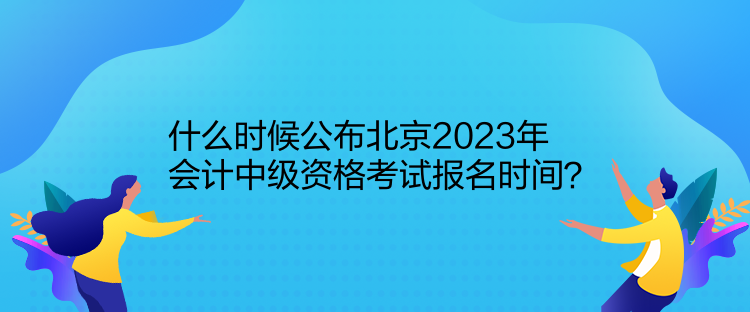 什么時候公布北京2023年會計中級資格考試報名時間？