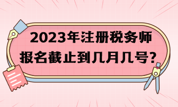 2023年注冊稅務師報名截止到幾月幾號？