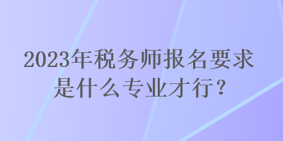 2023年稅務(wù)師報(bào)名要求是什么專業(yè)才行？